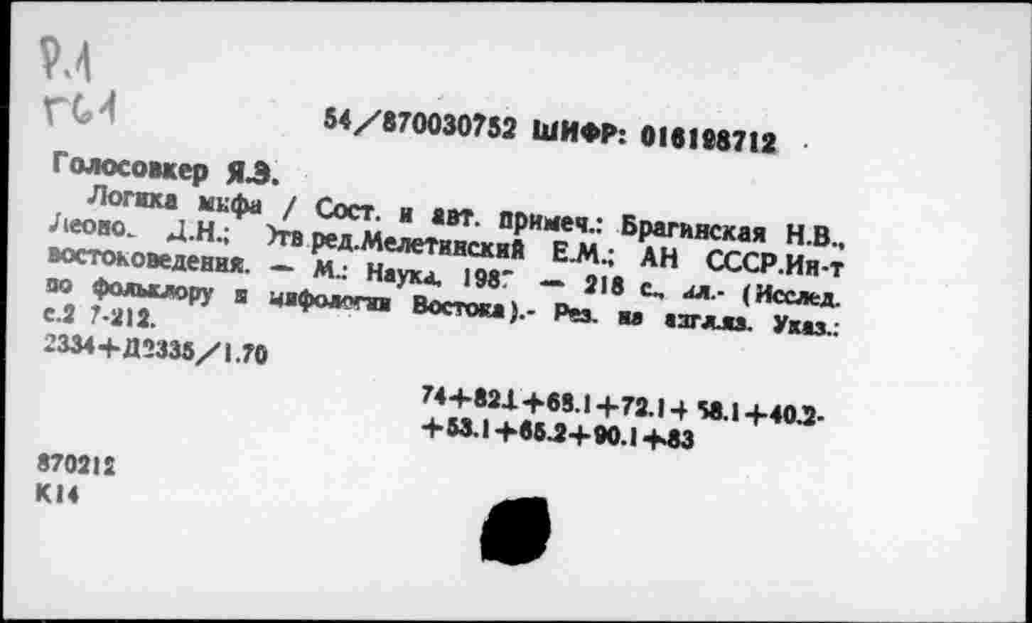 ﻿54/870030752 ШИФР: 018198712
Голосомер ЯЗ.
Логика мифа / Сост. и авт. примем.: Брагинская Н.В.. Леово. Д.Н.; Эти ред.Мелетинский Е.М.; АН СССР.Ия-т востоковедения. — м.: Наука, 1987 — 218 с. ал.- (Исслед. по фольклору s чафодегаи Востока).- Рез. на азгллз. Указ.: с.2 7-212.
2334+Д2335/1.70
74+821+68.1 +72.14 58.1 +40.2-
+M.I+65.2+90.1+83
870212